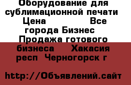 Оборудование для сублимационной печати › Цена ­ 110 000 - Все города Бизнес » Продажа готового бизнеса   . Хакасия респ.,Черногорск г.